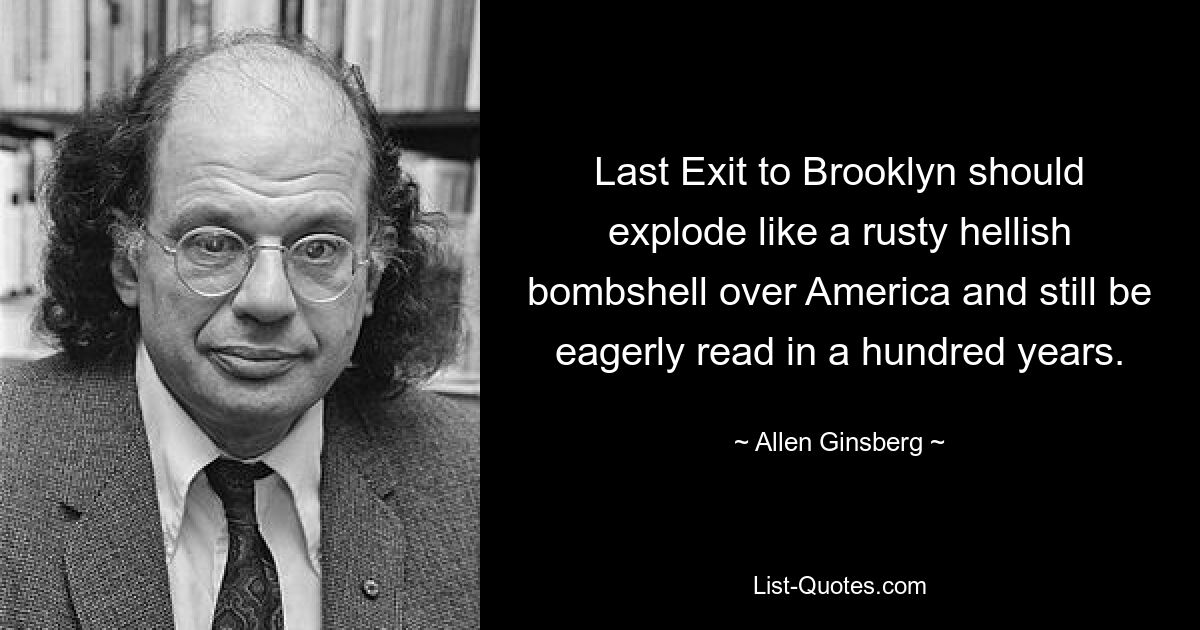 Last Exit to Brooklyn should explode like a rusty hellish bombshell over America and still be eagerly read in a hundred years. — © Allen Ginsberg