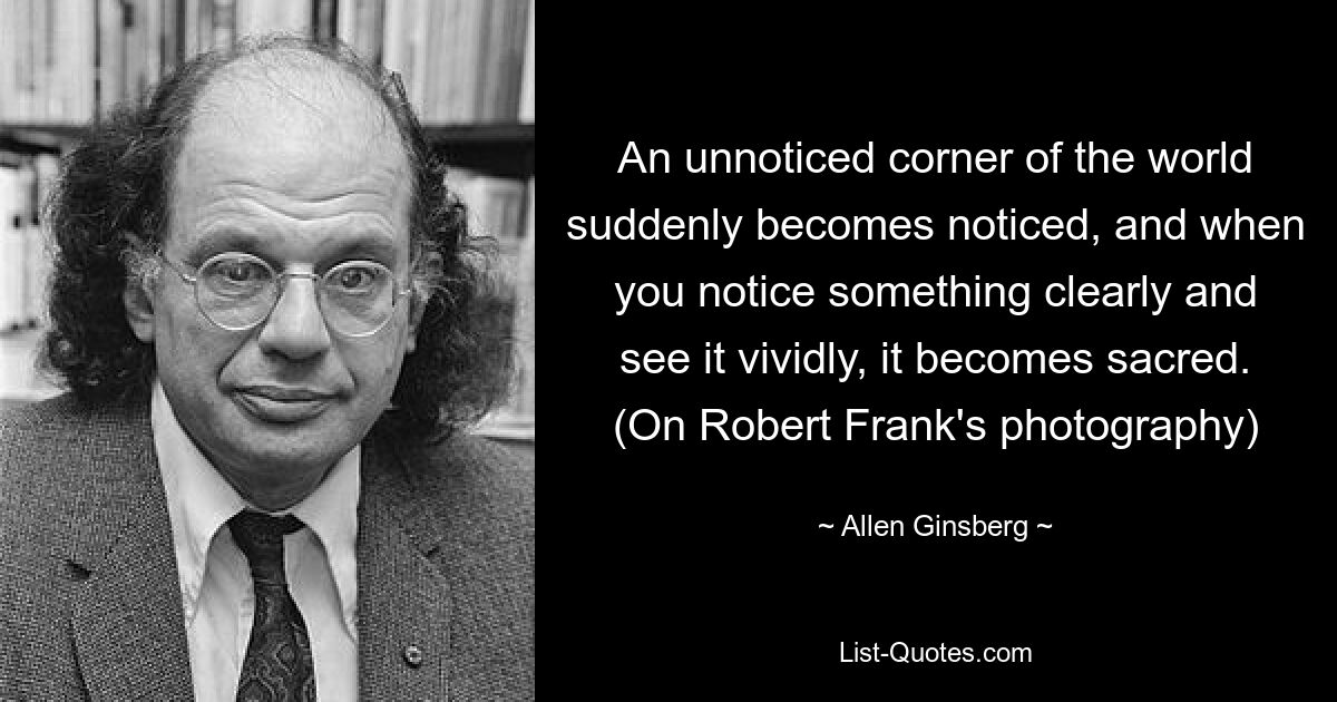 An unnoticed corner of the world suddenly becomes noticed, and when you notice something clearly and see it vividly, it becomes sacred. (On Robert Frank's photography) — © Allen Ginsberg