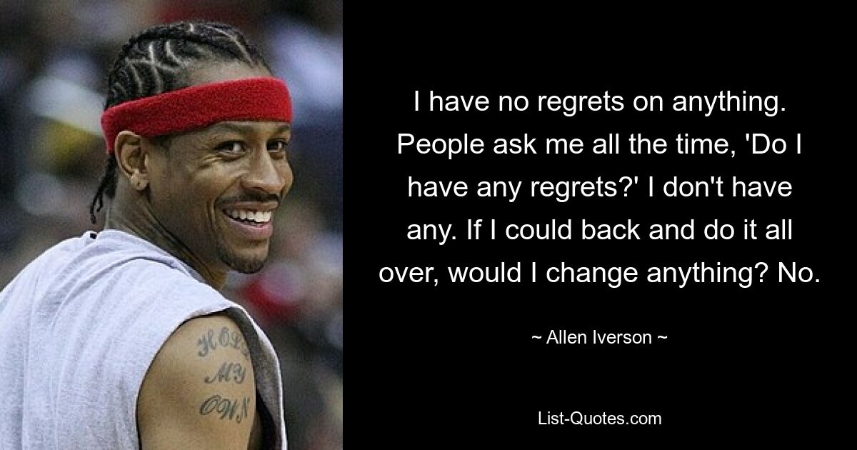 I have no regrets on anything. People ask me all the time, 'Do I have any regrets?' I don't have any. If I could back and do it all over, would I change anything? No. — © Allen Iverson