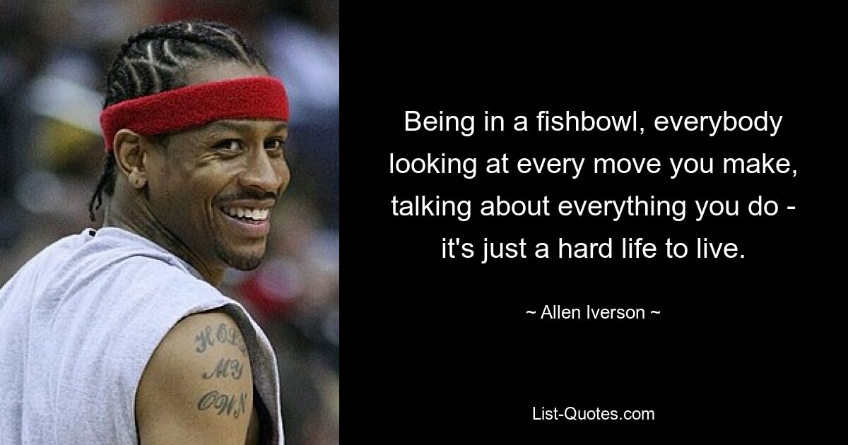 Being in a fishbowl, everybody looking at every move you make, talking about everything you do - it's just a hard life to live. — © Allen Iverson