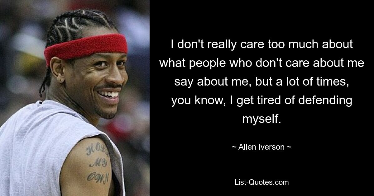 I don't really care too much about what people who don't care about me say about me, but a lot of times, you know, I get tired of defending myself. — © Allen Iverson