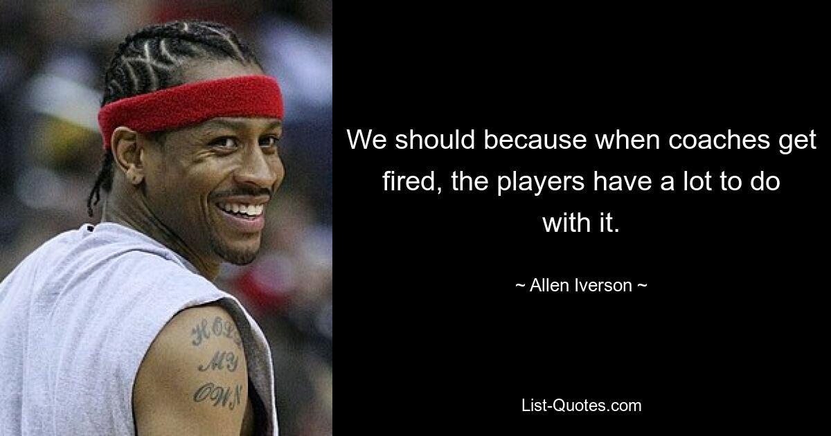 We should because when coaches get fired, the players have a lot to do with it. — © Allen Iverson