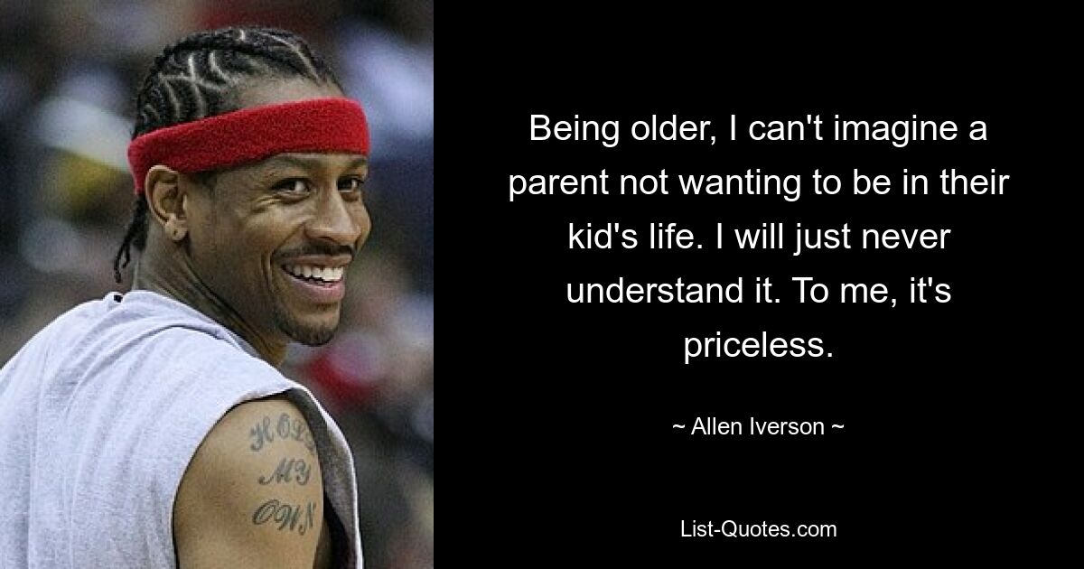 Being older, I can't imagine a parent not wanting to be in their kid's life. I will just never understand it. To me, it's priceless. — © Allen Iverson