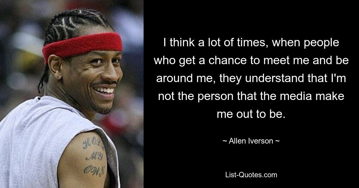 I think a lot of times, when people who get a chance to meet me and be around me, they understand that I'm not the person that the media make me out to be. — © Allen Iverson