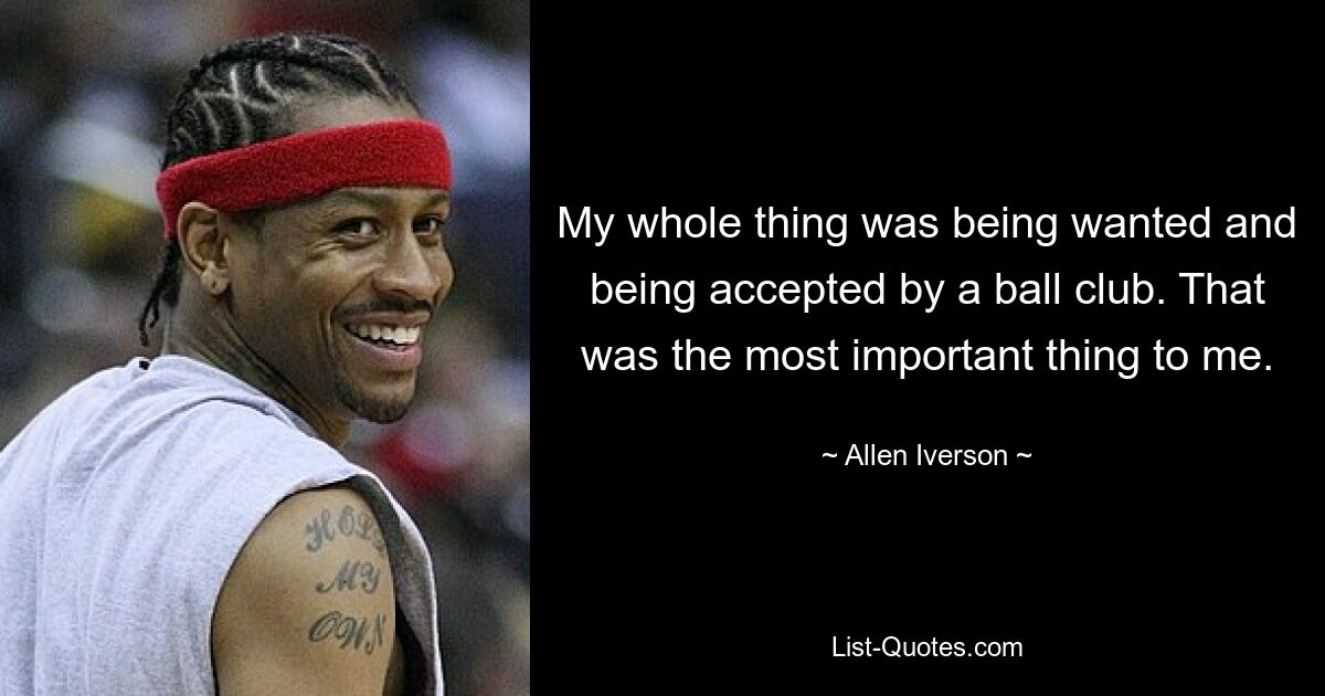 My whole thing was being wanted and being accepted by a ball club. That was the most important thing to me. — © Allen Iverson