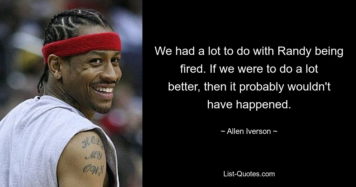 We had a lot to do with Randy being fired. If we were to do a lot better, then it probably wouldn't have happened. — © Allen Iverson