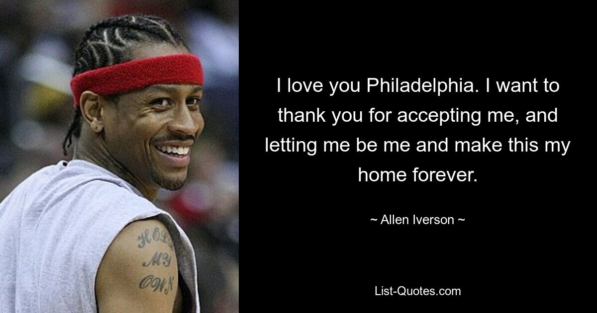 I love you Philadelphia. I want to thank you for accepting me, and letting me be me and make this my home forever. — © Allen Iverson