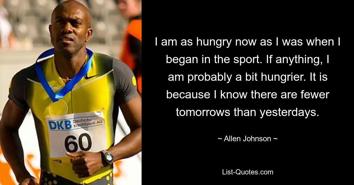 I am as hungry now as I was when I began in the sport. If anything, I am probably a bit hungrier. It is because I know there are fewer tomorrows than yesterdays. — © Allen Johnson