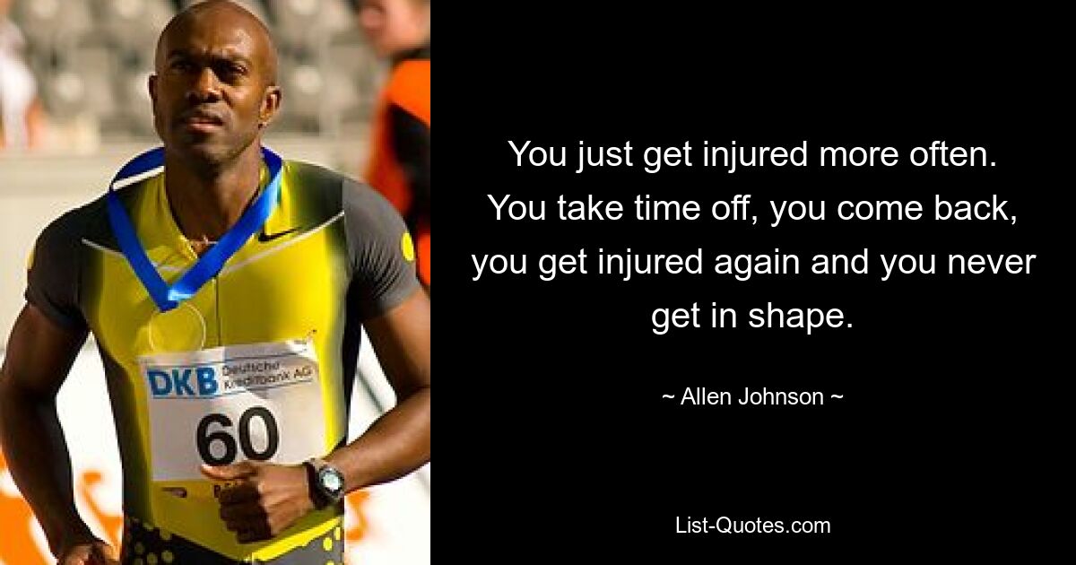 You just get injured more often. You take time off, you come back, you get injured again and you never get in shape. — © Allen Johnson