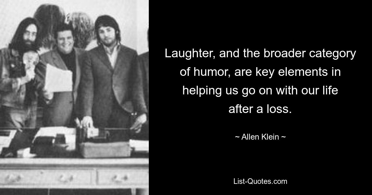 Laughter, and the broader category of humor, are key elements in helping us go on with our life after a loss. — © Allen Klein