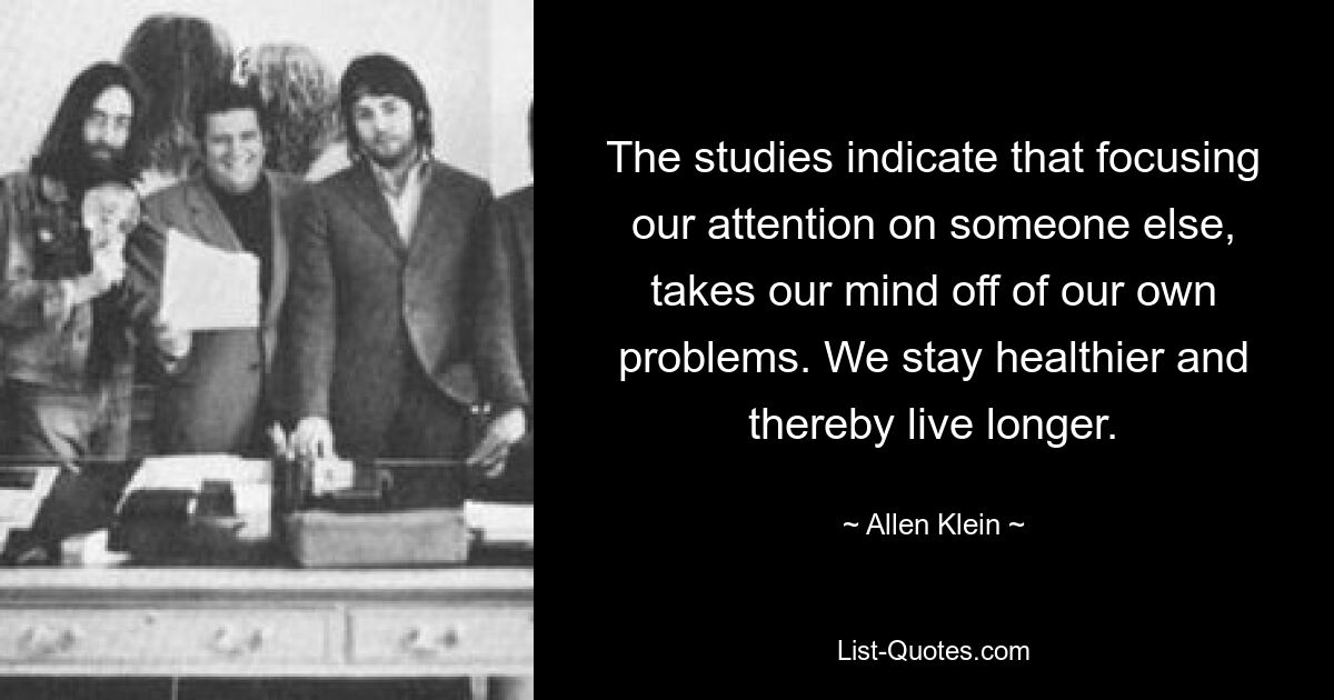 The studies indicate that focusing our attention on someone else, takes our mind off of our own problems. We stay healthier and thereby live longer. — © Allen Klein