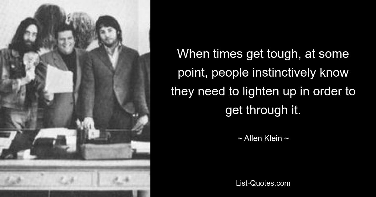 When times get tough, at some point, people instinctively know they need to lighten up in order to get through it. — © Allen Klein