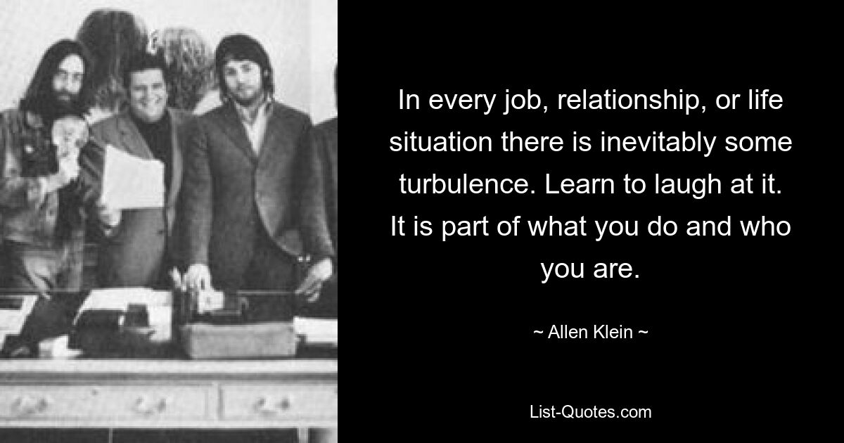 In every job, relationship, or life situation there is inevitably some turbulence. Learn to laugh at it. It is part of what you do and who you are. — © Allen Klein