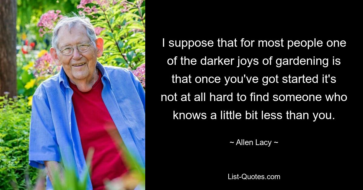 I suppose that for most people one of the darker joys of gardening is that once you've got started it's not at all hard to find someone who knows a little bit less than you. — © Allen Lacy