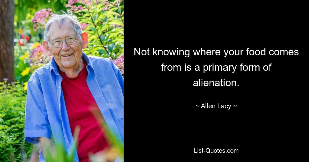 Not knowing where your food comes from is a primary form of alienation. — © Allen Lacy