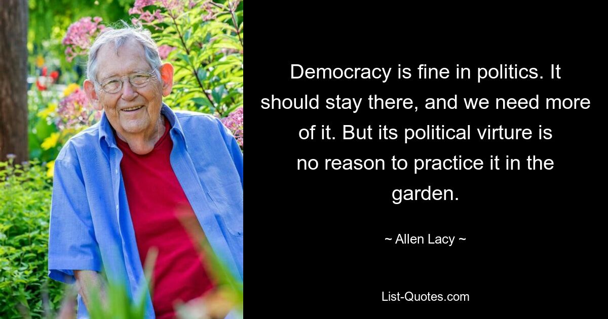 Democracy is fine in politics. It should stay there, and we need more of it. But its political virture is no reason to practice it in the garden. — © Allen Lacy