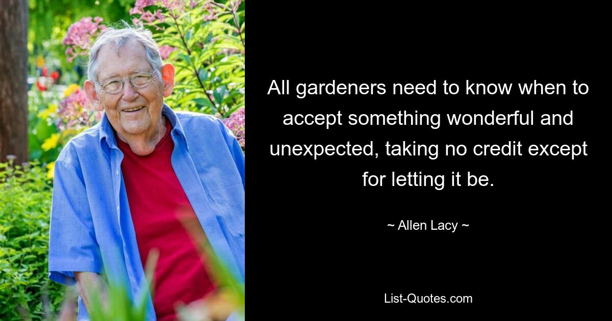 All gardeners need to know when to accept something wonderful and unexpected, taking no credit except for letting it be. — © Allen Lacy