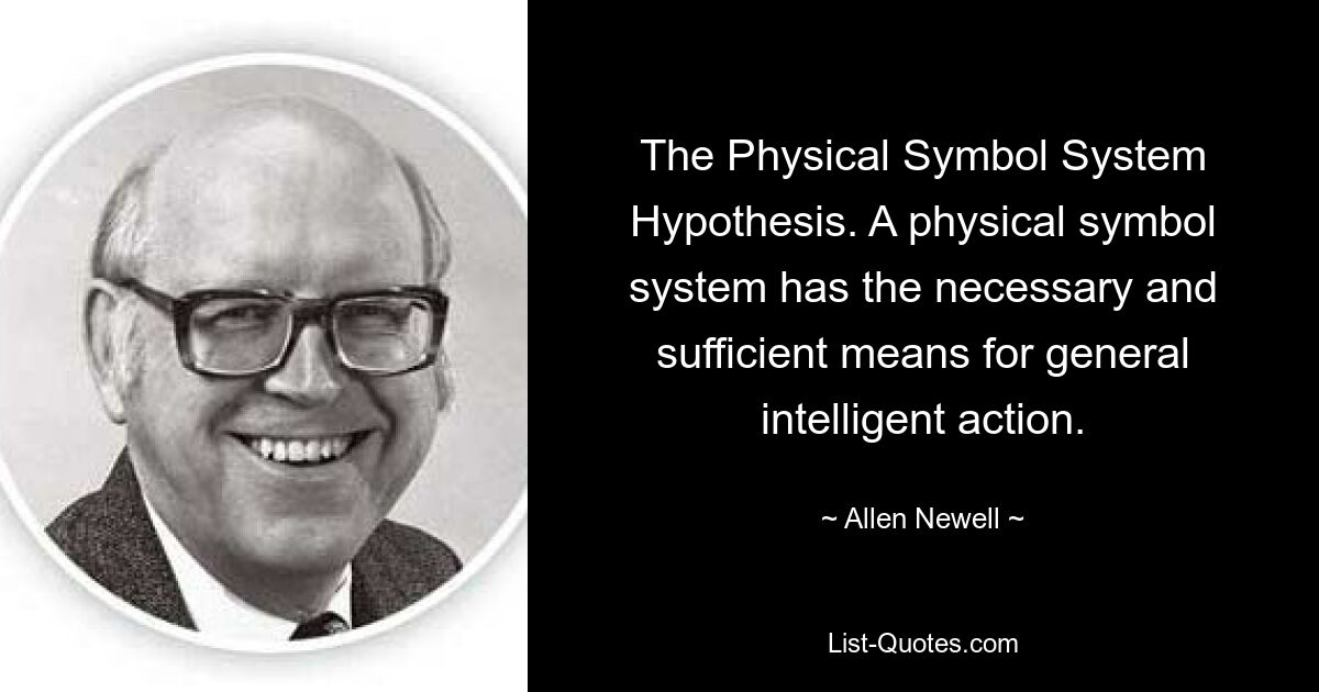 The Physical Symbol System Hypothesis. A physical symbol system has the necessary and sufficient means for general intelligent action. — © Allen Newell