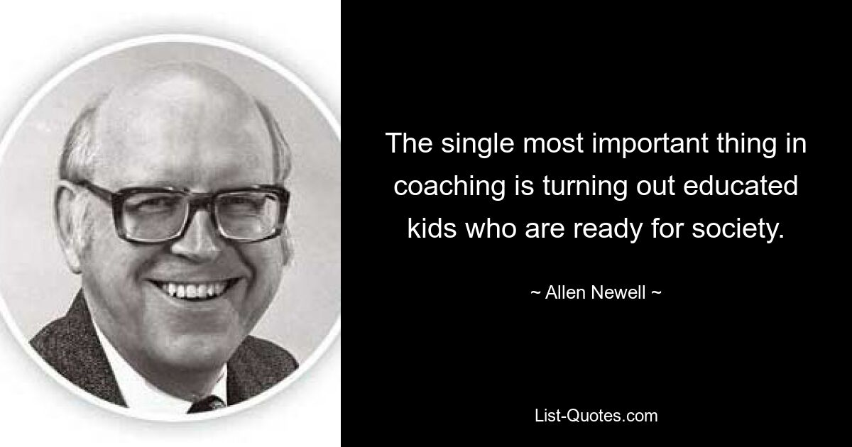 The single most important thing in coaching is turning out educated kids who are ready for society. — © Allen Newell