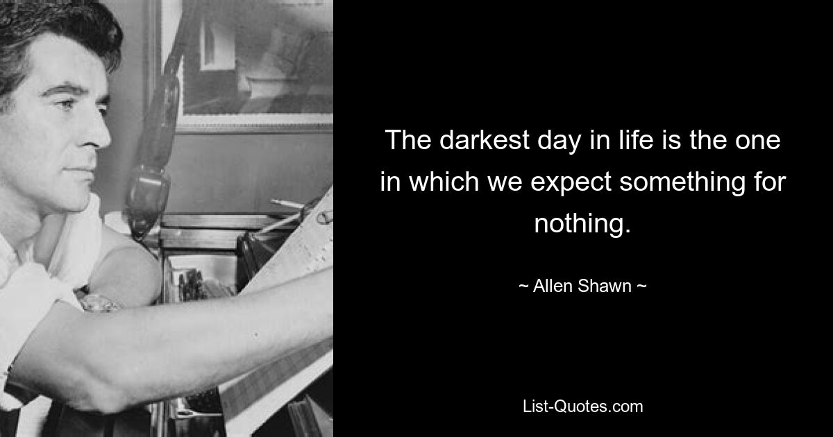 The darkest day in life is the one in which we expect something for nothing. — © Allen Shawn