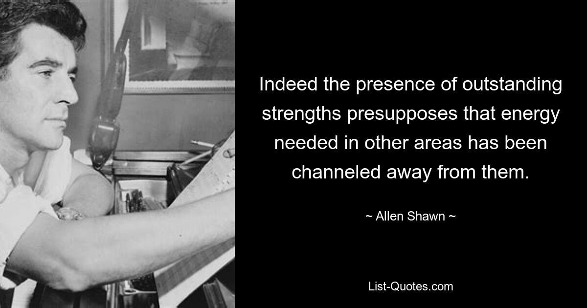 Indeed the presence of outstanding strengths presupposes that energy needed in other areas has been channeled away from them. — © Allen Shawn