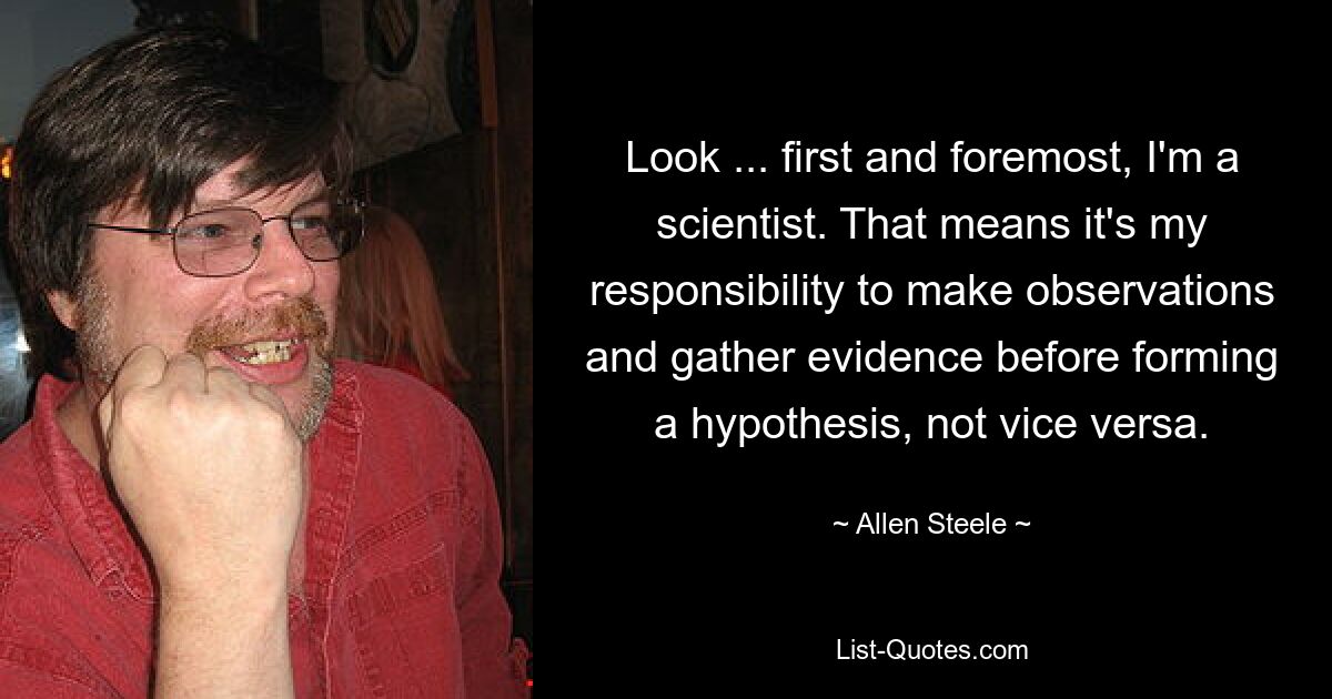 Look ... first and foremost, I'm a scientist. That means it's my responsibility to make observations and gather evidence before forming a hypothesis, not vice versa. — © Allen Steele