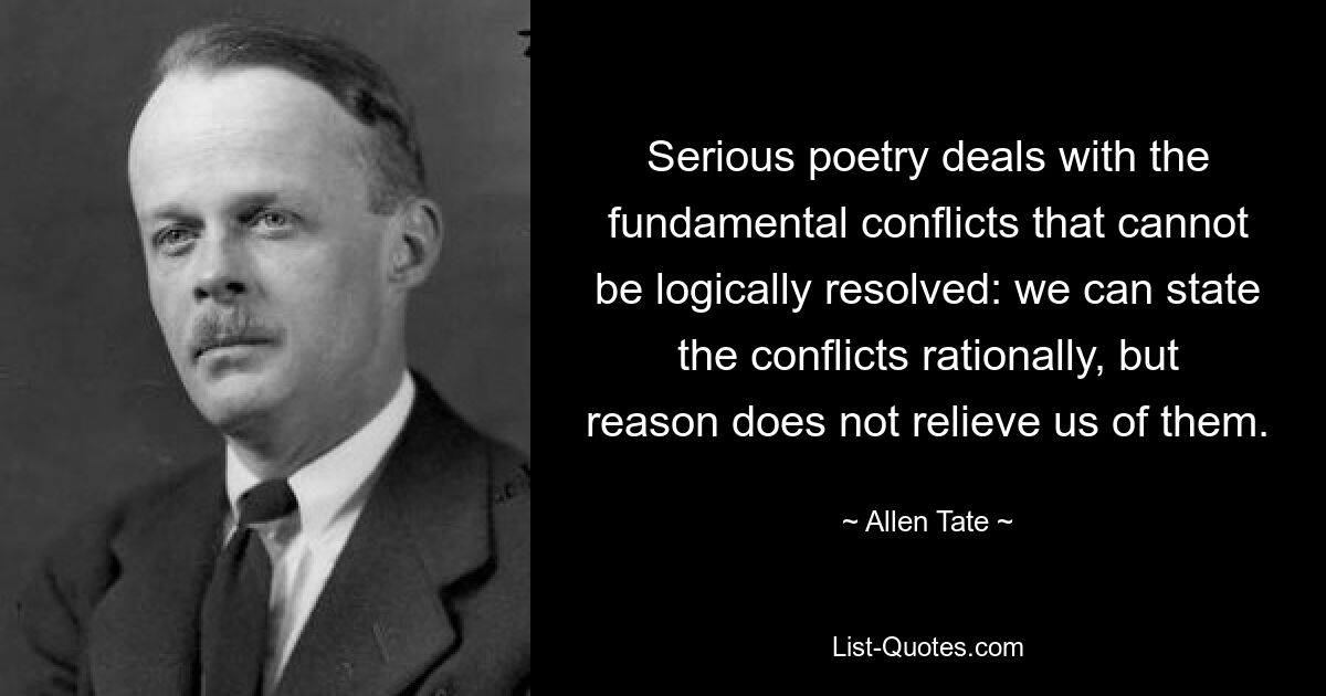 Serious poetry deals with the fundamental conflicts that cannot be logically resolved: we can state the conflicts rationally, but reason does not relieve us of them. — © Allen Tate