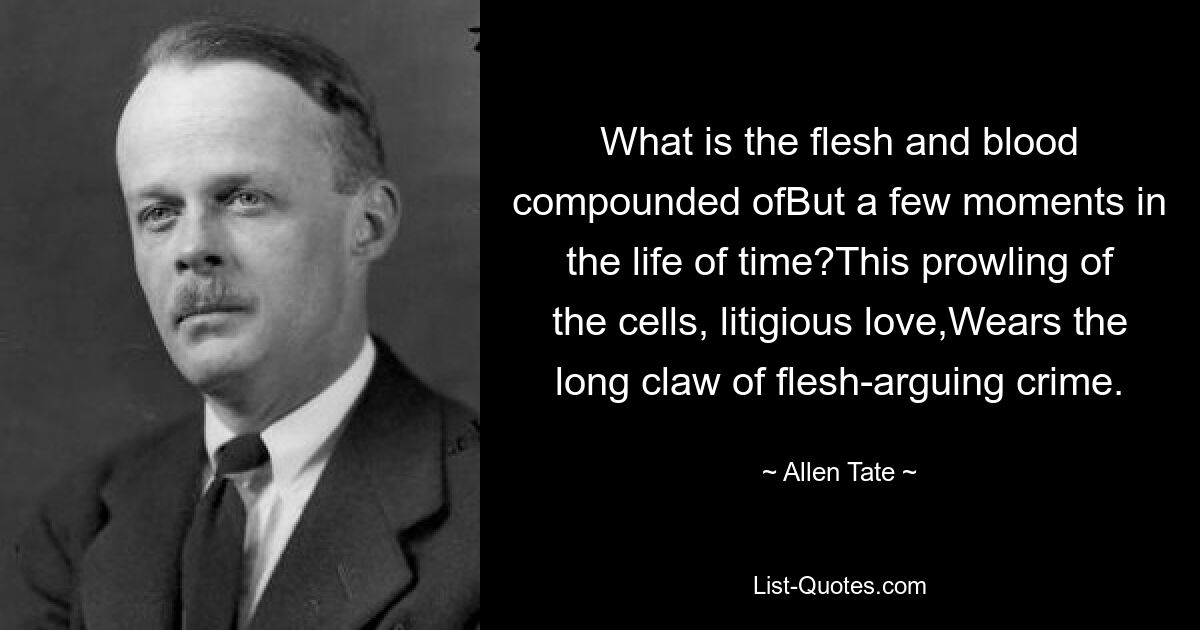 What is the flesh and blood compounded ofBut a few moments in the life of time?This prowling of the cells, litigious love,Wears the long claw of flesh-arguing crime. — © Allen Tate