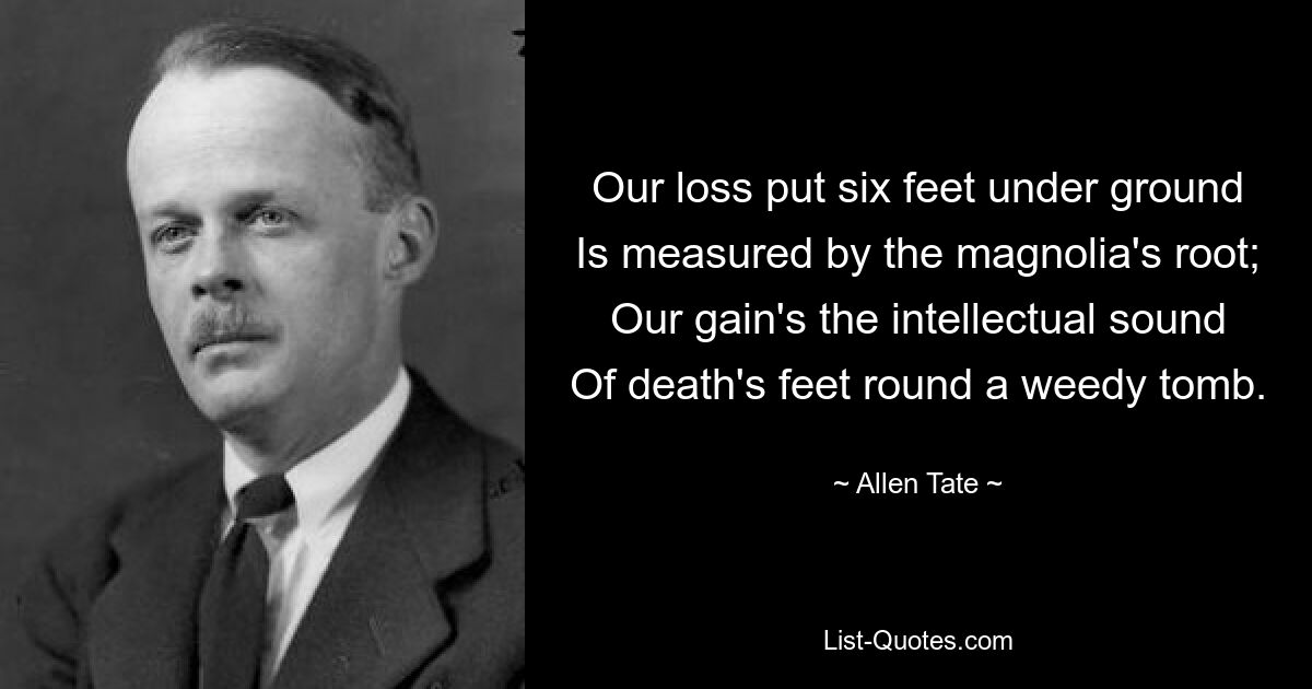 Our loss put six feet under ground
Is measured by the magnolia's root;
Our gain's the intellectual sound
Of death's feet round a weedy tomb. — © Allen Tate