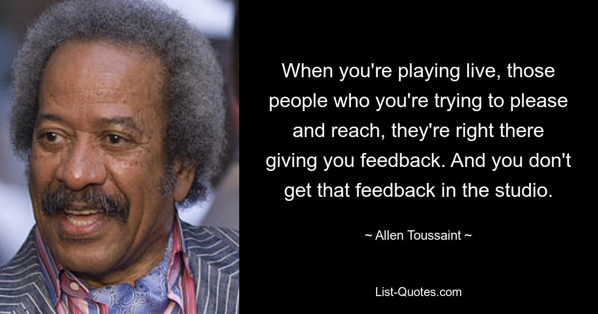 When you're playing live, those people who you're trying to please and reach, they're right there giving you feedback. And you don't get that feedback in the studio. — © Allen Toussaint