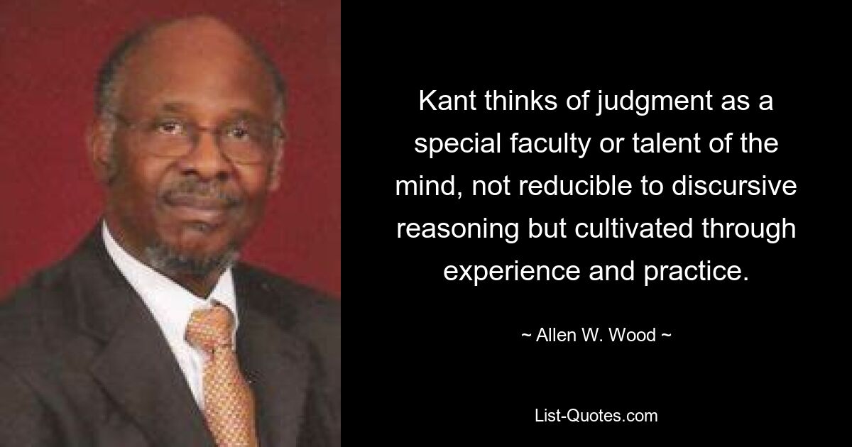 Kant thinks of judgment as a special faculty or talent of the mind, not reducible to discursive reasoning but cultivated through experience and practice. — © Allen W. Wood