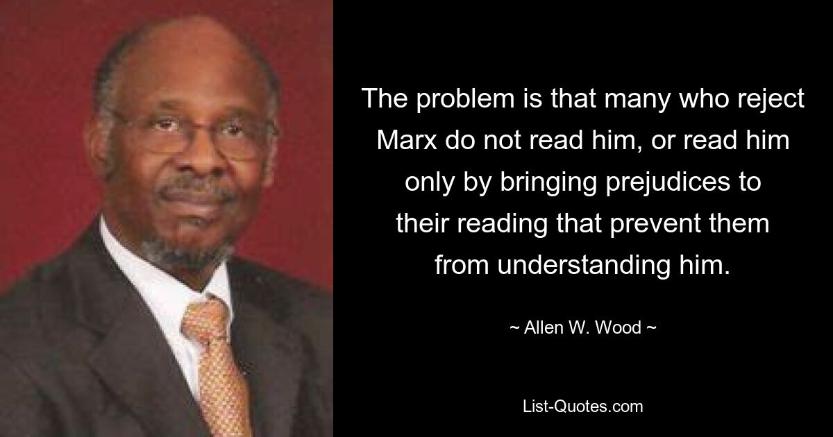 Проблема в том, что многие из тех, кто отвергает Маркса, не читают его или читают его только потому, что привносят в свое чтение предрассудки, которые мешают им понять его. — © Аллен В. Вуд