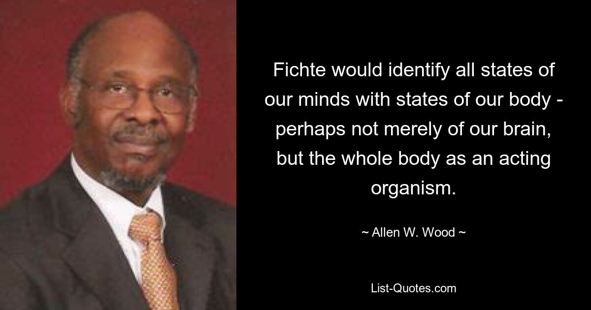 Fichte would identify all states of our minds with states of our body - perhaps not merely of our brain, but the whole body as an acting organism. — © Allen W. Wood