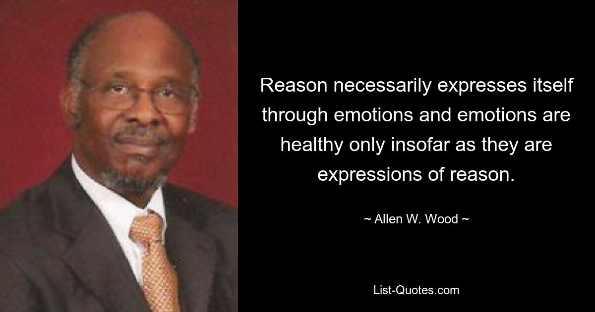 Reason necessarily expresses itself through emotions and emotions are healthy only insofar as they are expressions of reason. — © Allen W. Wood