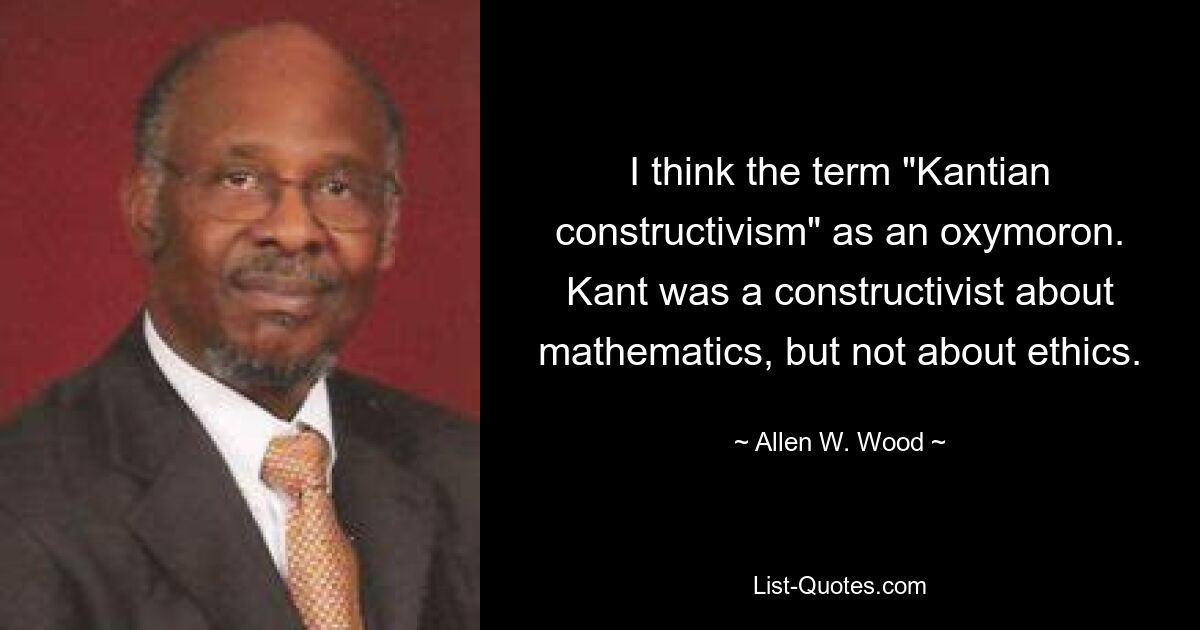 I think the term "Kantian constructivism" as an oxymoron. Kant was a constructivist about mathematics, but not about ethics. — © Allen W. Wood