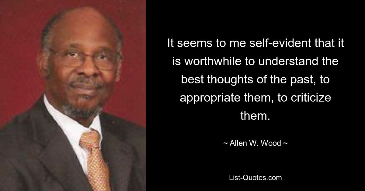 It seems to me self-evident that it is worthwhile to understand the best thoughts of the past, to appropriate them, to criticize them. — © Allen W. Wood