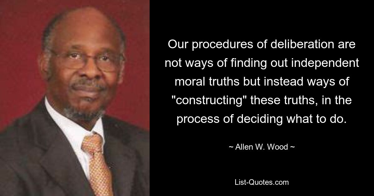 Our procedures of deliberation are not ways of finding out independent moral truths but instead ways of "constructing" these truths, in the process of deciding what to do. — © Allen W. Wood