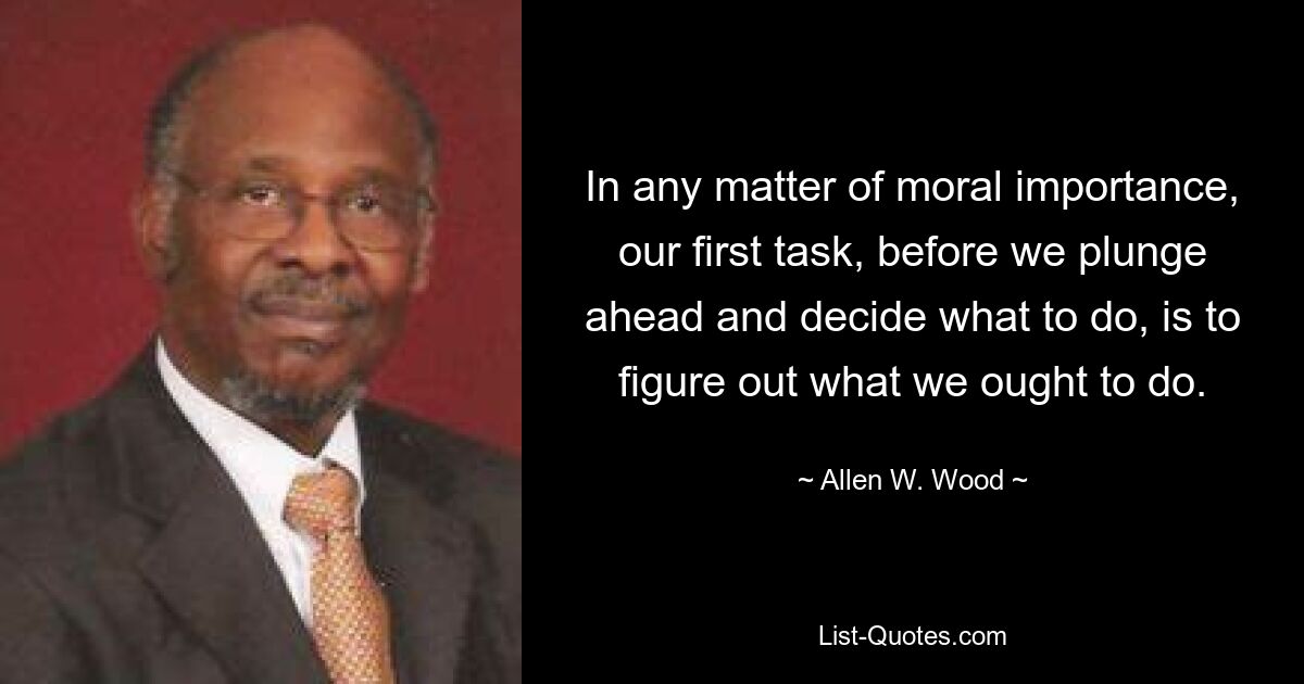 In any matter of moral importance, our first task, before we plunge ahead and decide what to do, is to figure out what we ought to do. — © Allen W. Wood