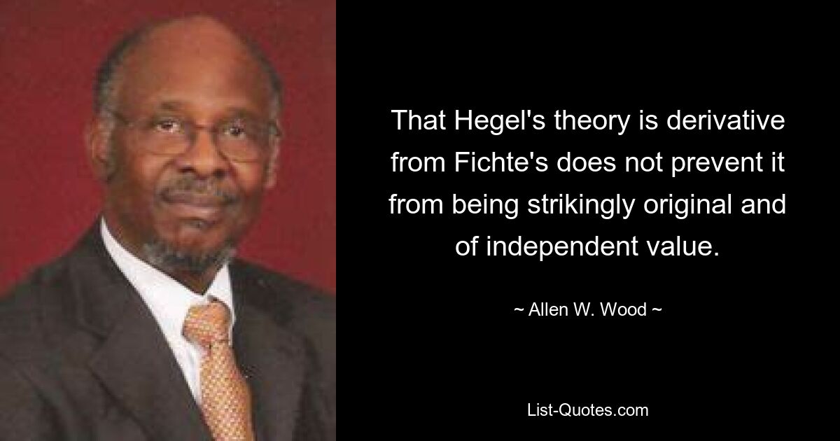 That Hegel's theory is derivative from Fichte's does not prevent it from being strikingly original and of independent value. — © Allen W. Wood