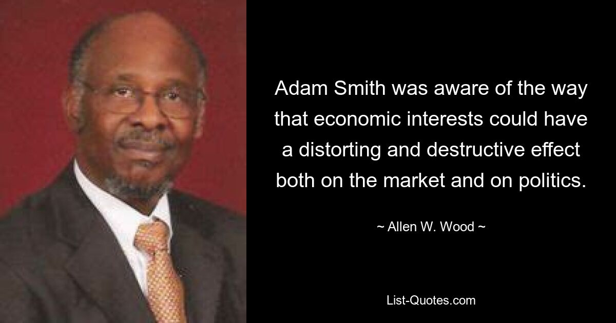 Adam Smith was aware of the way that economic interests could have a distorting and destructive effect both on the market and on politics. — © Allen W. Wood