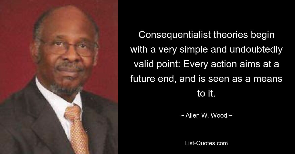 Consequentialist theories begin with a very simple and undoubtedly valid point: Every action aims at a future end, and is seen as a means to it. — © Allen W. Wood