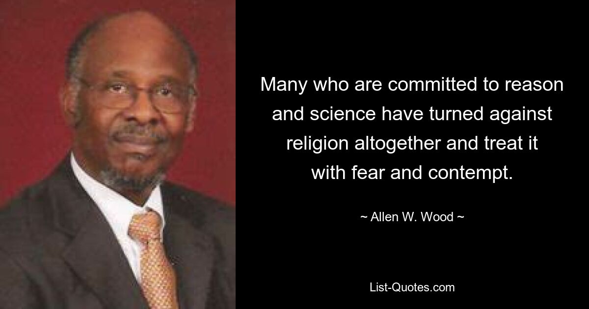 Many who are committed to reason and science have turned against religion altogether and treat it with fear and contempt. — © Allen W. Wood