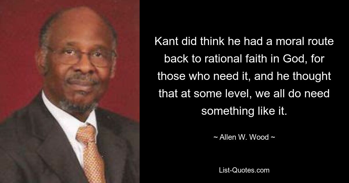 Kant did think he had a moral route back to rational faith in God, for those who need it, and he thought that at some level, we all do need something like it. — © Allen W. Wood