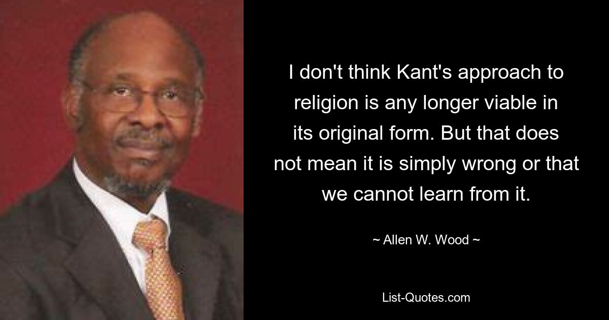 I don't think Kant's approach to religion is any longer viable in its original form. But that does not mean it is simply wrong or that we cannot learn from it. — © Allen W. Wood