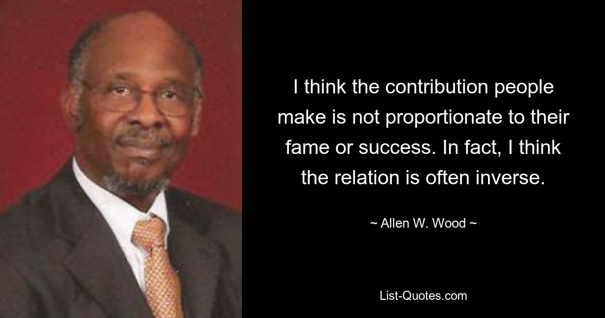 I think the contribution people make is not proportionate to their fame or success. In fact, I think the relation is often inverse. — © Allen W. Wood