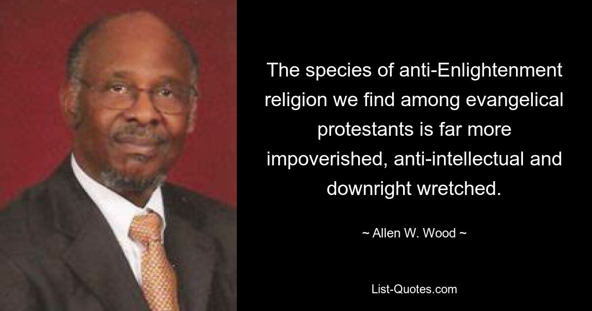 The species of anti-Enlightenment religion we find among evangelical protestants is far more impoverished, anti-intellectual and downright wretched. — © Allen W. Wood