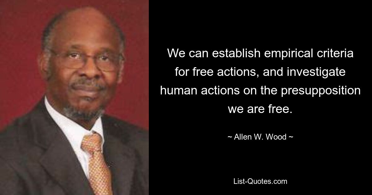 We can establish empirical criteria for free actions, and investigate human actions on the presupposition we are free. — © Allen W. Wood