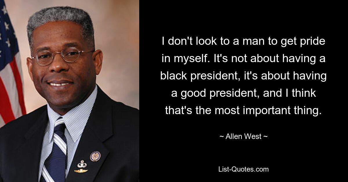 I don't look to a man to get pride in myself. It's not about having a black president, it's about having a good president, and I think that's the most important thing. — © Allen West