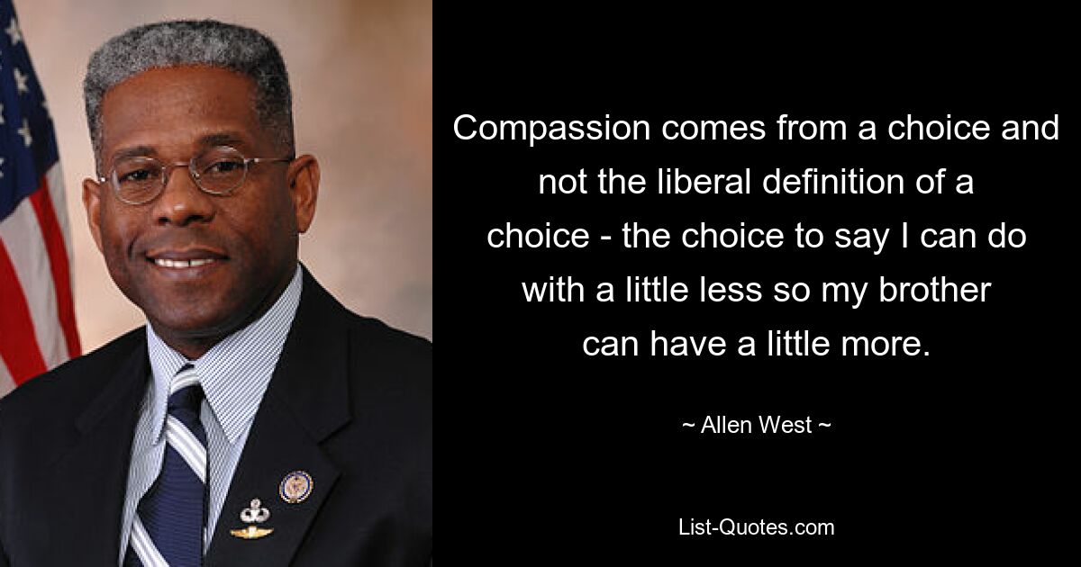 Compassion comes from a choice and not the liberal definition of a choice - the choice to say I can do with a little less so my brother can have a little more. — © Allen West