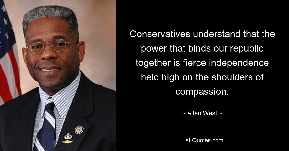 Conservatives understand that the power that binds our republic together is fierce independence held high on the shoulders of compassion. — © Allen West